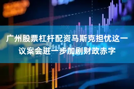 广州股票杠杆配资马斯克担忧这一议案会进一步加剧财政赤字