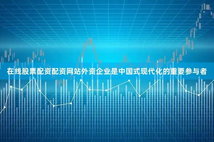 在线股票配资配资网站外资企业是中国式现代化的重要参与者