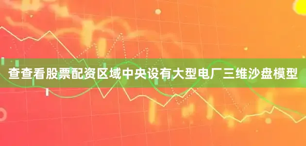 查查看股票配资区域中央设有大型电厂三维沙盘模型
