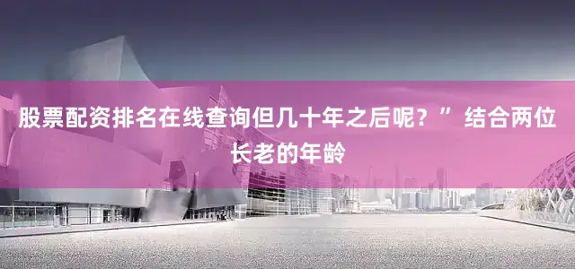 股票配资排名在线查询但几十年之后呢？” 结合两位长老的年龄