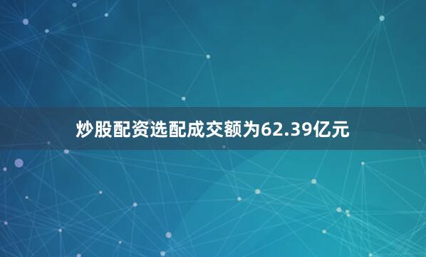 炒股配资选配成交额为62.39亿元