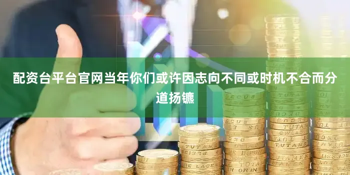 配资台平台官网当年你们或许因志向不同或时机不合而分道扬镳