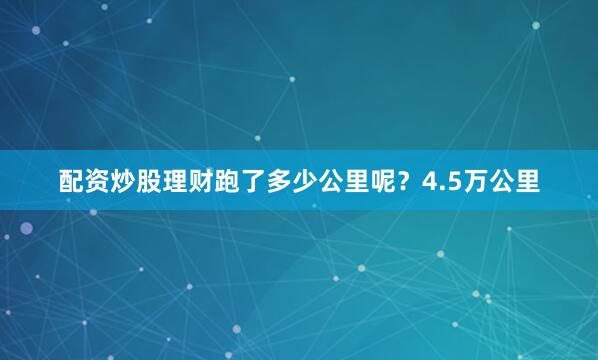 配资炒股理财跑了多少公里呢？4.5万公里