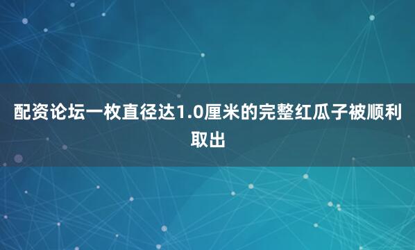 配资论坛一枚直径达1.0厘米的完整红瓜子被顺利取出