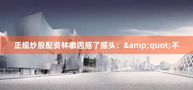 正规炒股配资林徽因摇了摇头：&quot;不